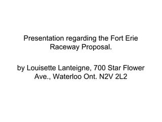 Presentation regarding the Fort Erie
        Raceway Proposal.

by Louisette Lanteigne, 700 Star Flower
     Ave., Waterloo Ont. N2V 2L2
 