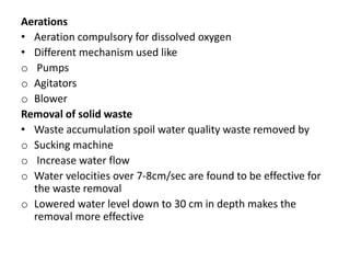 Aerations
• Aeration compulsory for dissolved oxygen
• Different mechanism used like
o Pumps
o Agitators
o Blower
Removal of solid waste
• Waste accumulation spoil water quality waste removed by
o Sucking machine
o Increase water flow
o Water velocities over 7-8cm/sec are found to be effective for
the waste removal
o Lowered water level down to 30 cm in depth makes the
removal more effective
 