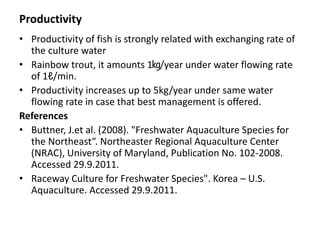 Productivity
• Productivity of fish is strongly related with exchanging rate of
the culture water
• Rainbow trout, it amounts 1㎏/year under water flowing rate
of 1ℓ/min.
• Productivity increases up to 5kg/year under same water
flowing rate in case that best management is offered.
References
• Buttner, J.et al. (2008). "Freshwater Aquaculture Species for
the Northeast“. Northeaster Regional Aquaculture Center
(NRAC), University of Maryland, Publication No. 102-2008.
Accessed 29.9.2011.
• Raceway Culture for Freshwater Species". Korea – U.S.
Aquaculture. Accessed 29.9.2011.
 