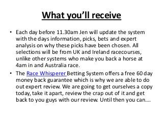 What you’ll receive
• Each day before 11.30am Jen will update the system
  with the days information, picks, bets and expert
  analysis on why these picks have been chosen. All
  selections will be from UK and Ireland racecourses,
  unlike other systems who make you back a horse at
  4am in and Australia race.
• The Race Whisperer Betting System offers a free 60 day
  money back guarantee which is why we are able to do
  out expert review. We are going to get ourselves a copy
  today, take it apart, review the crap out of it and get
  back to you guys with our review. Until then you can….
 