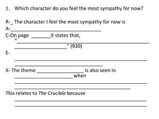 Which character do you feel the most sympathy for now? R-_ The character I feel the most sympathy for now is A-_________________________________ C-On page  _______it states that, “___________________________________________________________________” (930) E-________________________________________________________________________________ X- The theme _________________ is also seen in _____________________ when __________________________________________________________________________________________ This relates to  The Crucible  because ________________________________________________________________________________________________ 