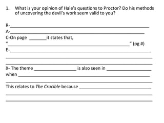 What is your opinion of Hale’s questions to Proctor? Do his methods of uncovering the devil’s work seem valid to you? R-________________________________________________________ A-______________________________________________________ C-On page  _______it states that, “ _________________________________________________” (pg #) E-_________________________________________________________ ___________________________________________________________ ___________________________________________________________ X- The theme _________________ is also seen in __________________ when _____________________________________________________ ___________________________________________________________ This relates to  The Crucible  because _____________________________ ___________________________________________________________ ___________________________________________________________ 