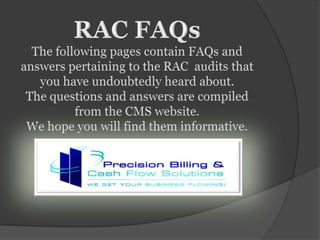RAC FAQs The following pages contain FAQs and answers pertaining to the RAC  audits that you have undoubtedly heard about. The questions and answers are compiled from the CMS website.  We hope you will find them informative.  