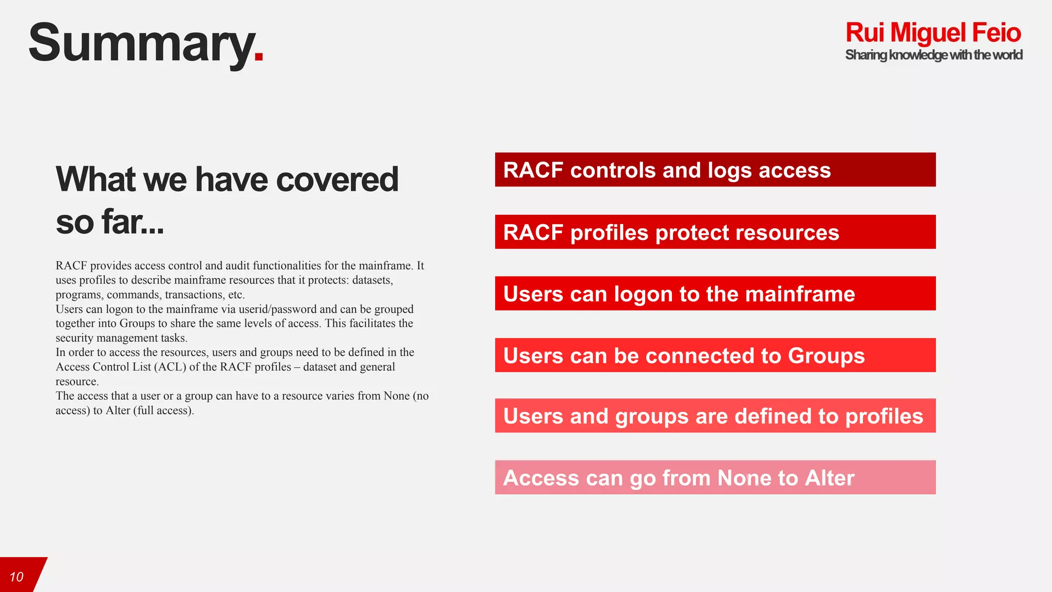 Summary.
10
RACF controls and logs access
RACF profiles protect resources
Users can logon to the mainframe
Users can be connected to Groups
Users and groups are defined to profiles
Access can go from None to Alter
What we have covered
so far...
RACF provides access control and audit functionalities for the mainframe. It
uses profiles to describe mainframe resources that it protects: datasets,
programs, commands, transactions, etc.
Users can logon to the mainframe via userid/password and can be grouped
together into Groups to share the same levels of access. This facilitates the
security management tasks.
In order to access the resources, users and groups need to be defined in the
Access Control List (ACL) of the RACF profiles – dataset and general
resource.
The access that a user or a group can have to a resource varies from None (no
access) to Alter (full access).
 