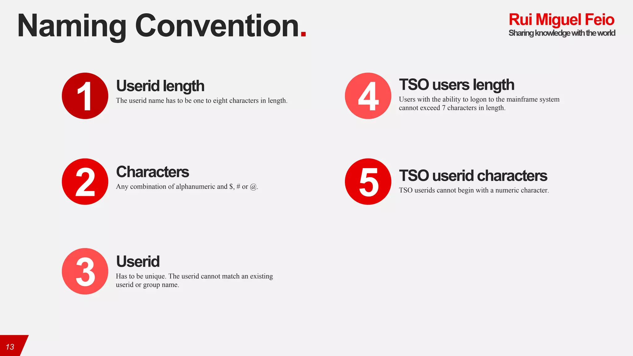 Naming Convention.
13
The userid name has to be one to eight characters in length.
Userid length
1
Any combination of alphanumeric and $, # or @.
Characters
2
Has to be unique. The userid cannot match an existing
userid or group name.
Userid
3
Users with the ability to logon to the mainframe system
cannot exceed 7 characters in length.
TSO users length
4
TSO userids cannot begin with a numeric character.
TSO useridcharacters
5
 