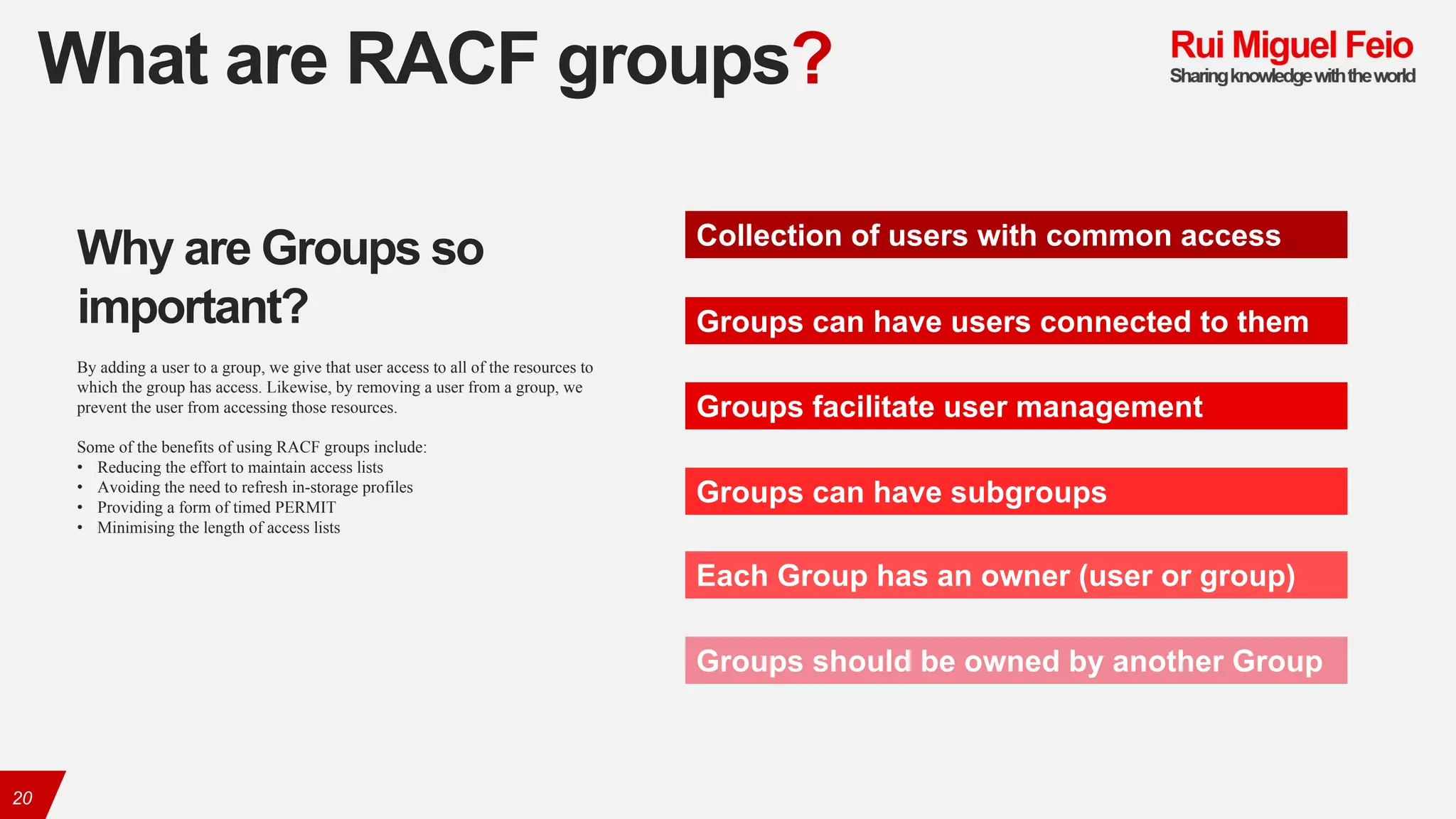 What are RACF groups?
20
Collection of users with common access
Groups can have users connected to them
Groups facilitate user management
Groups can have subgroups
Each Group has an owner (user or group)
Groups should be owned by another Group
Why are Groups so
important?
By adding a user to a group, we give that user access to all of the resources to
which the group has access. Likewise, by removing a user from a group, we
prevent the user from accessing those resources.
Some of the benefits of using RACF groups include:
• Reducing the effort to maintain access lists
• Avoiding the need to refresh in-storage profiles
• Providing a form of timed PERMIT
• Minimising the length of access lists
 