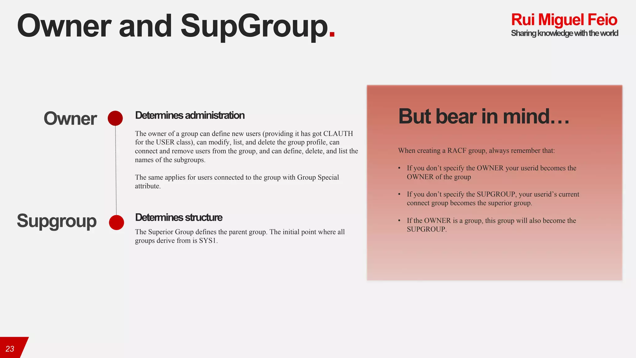 Owner and SupGroup.
23
The owner of a group can define new users (providing it has got CLAUTH
for the USER class), can modify, list, and delete the group profile, can
connect and remove users from the group, and can define, delete, and list the
names of the subgroups.
The same applies for users connected to the group with Group Special
attribute.
Owner
The Superior Group defines the parent group. The initial point where all
groups derive from is SYS1.
Supgroup
Determinesadministration
Determinesstructure
But bear in mind…
When creating a RACF group, always remember that:
• If you don’t specify the OWNER your userid becomes the
OWNER of the group
• If you don’t specify the SUPGROUP, your userid’s current
connect group becomes the superior group.
• If the OWNER is a group, this group will also become the
SUPGROUP.
 