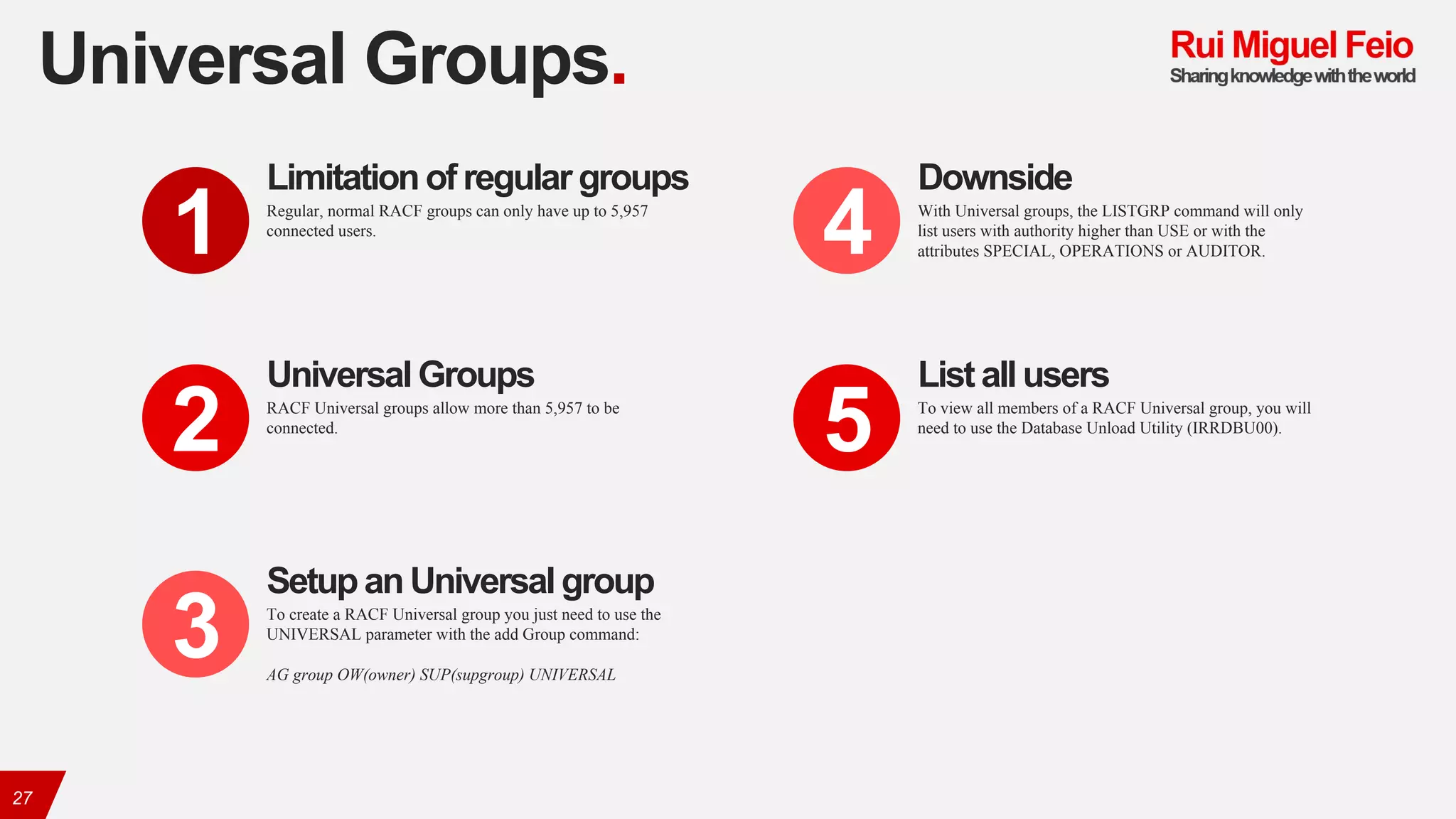 Universal Groups.
27
Regular, normal RACF groups can only have up to 5,957
connected users.
Limitation of regular groups
1
RACF Universal groups allow more than 5,957 to be
connected.
UniversalGroups
2
To create a RACF Universal group you just need to use the
UNIVERSAL parameter with the add Group command:
AG group OW(owner) SUP(supgroup) UNIVERSAL
Setup an Universalgroup
3
With Universal groups, the LISTGRP command will only
list users with authority higher than USE or with the
attributes SPECIAL, OPERATIONS or AUDITOR.
Downside
4
To view all members of a RACF Universal group, you will
need to use the Database Unload Utility (IRRDBU00).
List all users
5
 