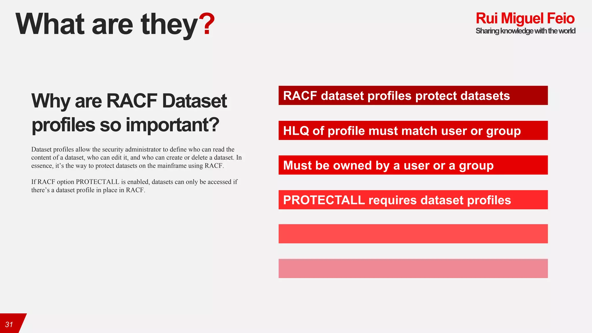 What are they?
31
RACF dataset profiles protect datasets
HLQ of profile must match user or group
Must be owned by a user or a group
PROTECTALL requires dataset profiles
Why are RACF Dataset
profiles so important?
Dataset profiles allow the security administrator to define who can read the
content of a dataset, who can edit it, and who can create or delete a dataset. In
essence, it’s the way to protect datasets on the mainframe using RACF.
If RACF option PROTECTALL is enabled, datasets can only be accessed if
there’s a dataset profile in place in RACF.
 