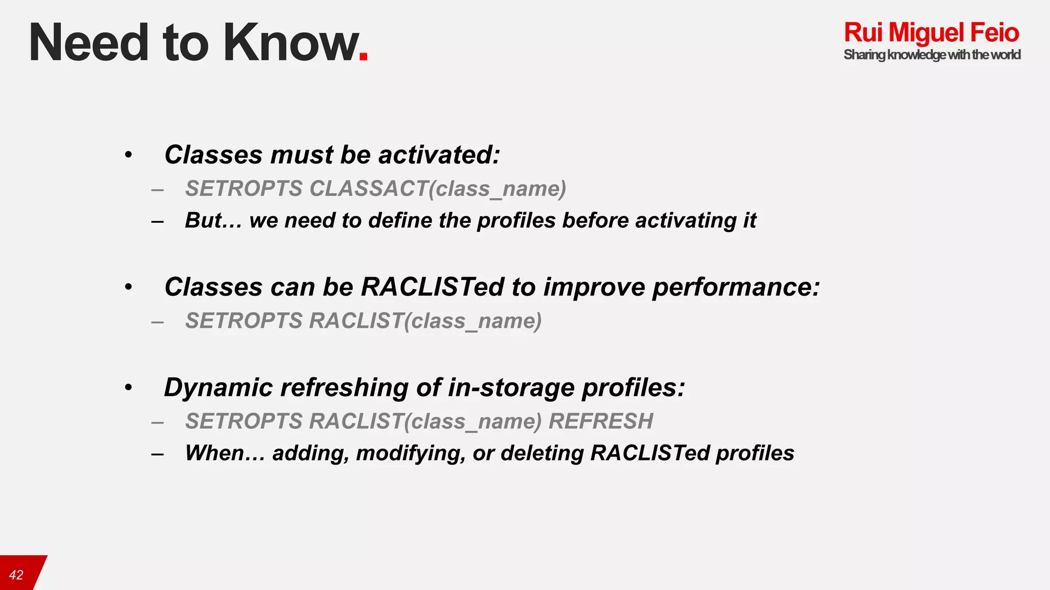 Need to Know.
42
• Classes must be activated:
– SETROPTS CLASSACT(class_name)
– But… we need to define the profiles before activating it
• Classes can be RACLISTed to improve performance:
– SETROPTS RACLIST(class_name)
• Dynamic refreshing of in-storage profiles:
– SETROPTS RACLIST(class_name) REFRESH
– When… adding, modifying, or deleting RACLISTed profiles
 