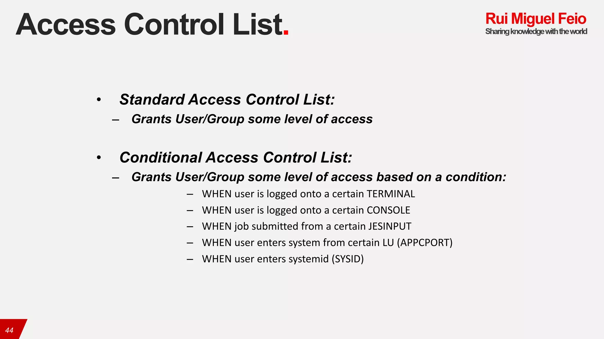 Access Control List.
44
• Standard Access Control List:
– Grants User/Group some level of access
• Conditional Access Control List:
– Grants User/Group some level of access based on a condition:
– WHEN	user	is	logged	onto	a	certain	TERMINAL
– WHEN	user	is	logged	onto	a	certain	CONSOLE
– WHEN	job	submitted	from	a	certain	JESINPUT
– WHEN	user	enters	system	from	certain	LU	(APPCPORT)
– WHEN	user	enters	systemid	(SYSID)
 