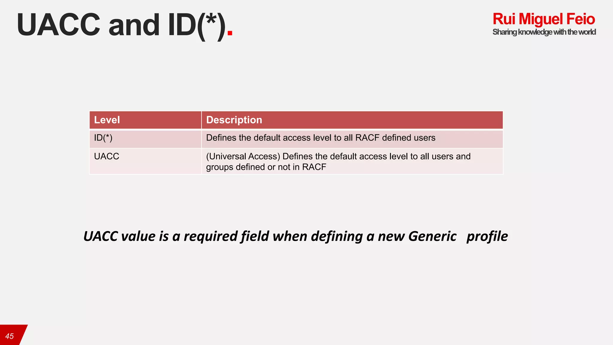 UACC and ID(*).
45
Level Description
ID(*) Defines the default access level to all RACF defined users
UACC (Universal Access) Defines the default access level to all users and
groups defined or not in RACF
UACC	value	is	a	required	field	when	defining	a	new	Generic	 profile
 