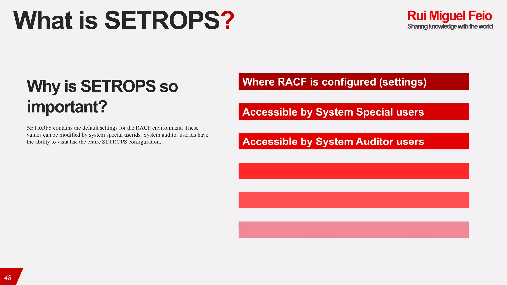 What is SETROPS?
48
Where RACF is configured (settings)
Accessible by System Special users
Accessible by System Auditor users
Why is SETROPS so
important?
SETROPS contains the default settings for the RACF environment. These
values can be modified by system special userids. System auditor userids have
the ability to visualise the entire SETROPS configuration.
 