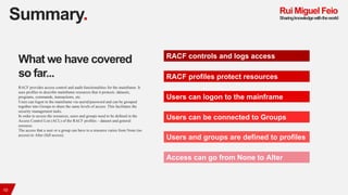 Summary.
10
RACF controls and logs access
RACF profiles protect resources
Users can logon to the mainframe
Users can be co...