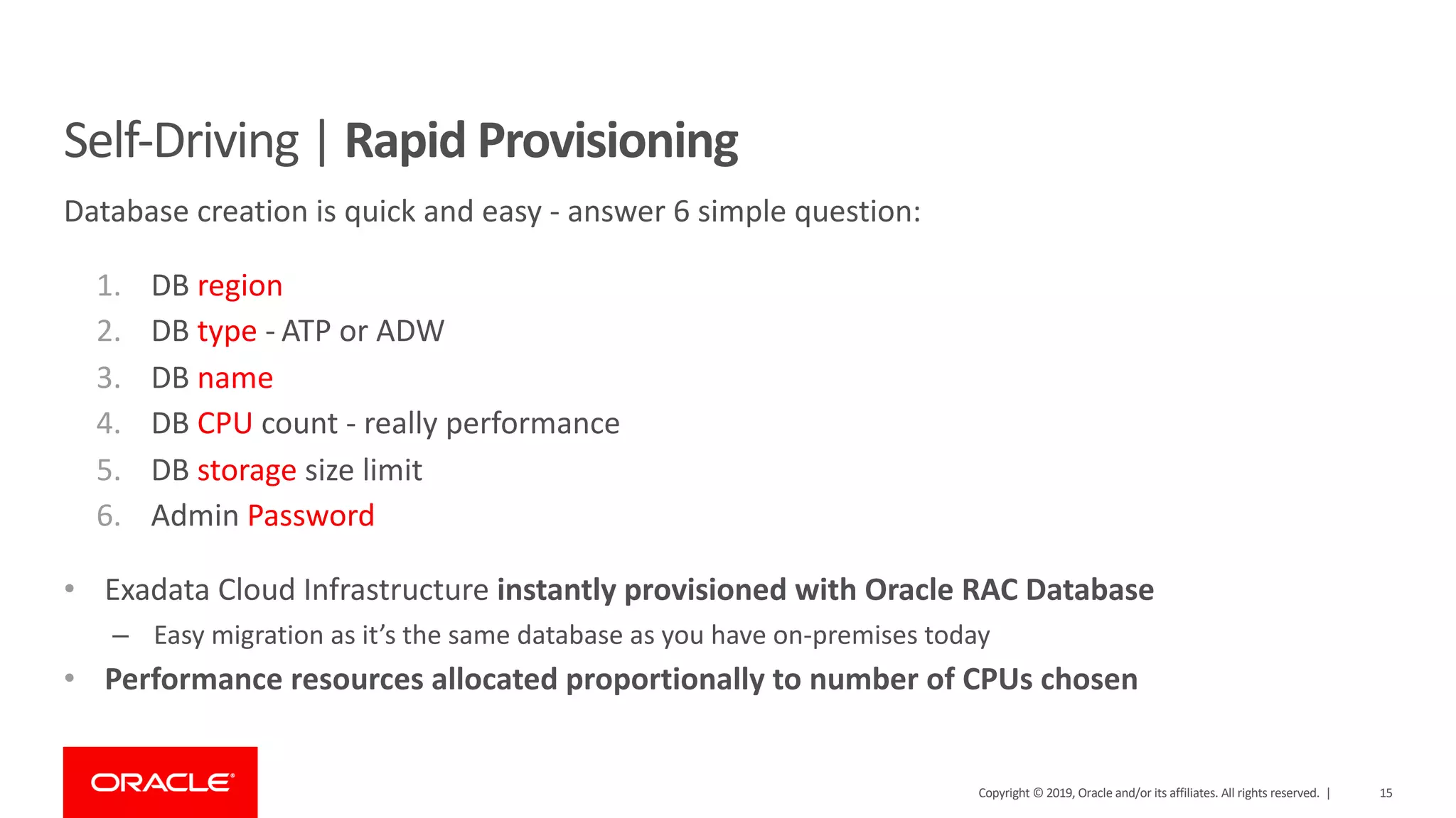 15Copyright © 2019, Oracle and/or its affiliates. All rights reserved. |
Self-Driving | Rapid Provisioning
Database creation is quick and easy - answer 6 simple question:
1. DB region
2. DB type - ATP or ADW
3. DB name
4. DB CPU count - really performance
5. DB storage size limit
6. Admin Password
• Exadata Cloud Infrastructure instantly provisioned with Oracle RAC Database
– Easy migration as it’s the same database as you have on-premises today
• Performance resources allocated proportionally to number of CPUs chosen
 