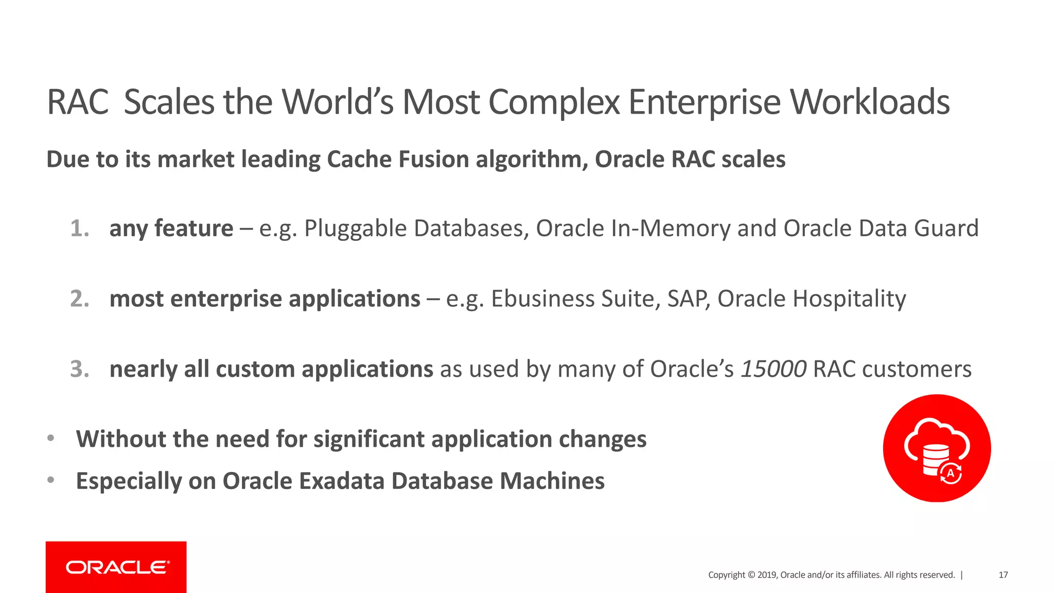 17
RAC Scales the World’s Most Complex Enterprise Workloads
Due to its market leading Cache Fusion algorithm, Oracle RAC scales
1. any feature – e.g. Pluggable Databases, Oracle In-Memory and Oracle Data Guard
2. most enterprise applications – e.g. Ebusiness Suite, SAP, Oracle Hospitality
3. nearly all custom applications as used by many of Oracle’s 15000 RAC customers
• Without the need for significant application changes
• Especially on Oracle Exadata Database Machines
Copyright © 2019, Oracle and/or its affiliates. All rights reserved. |
 