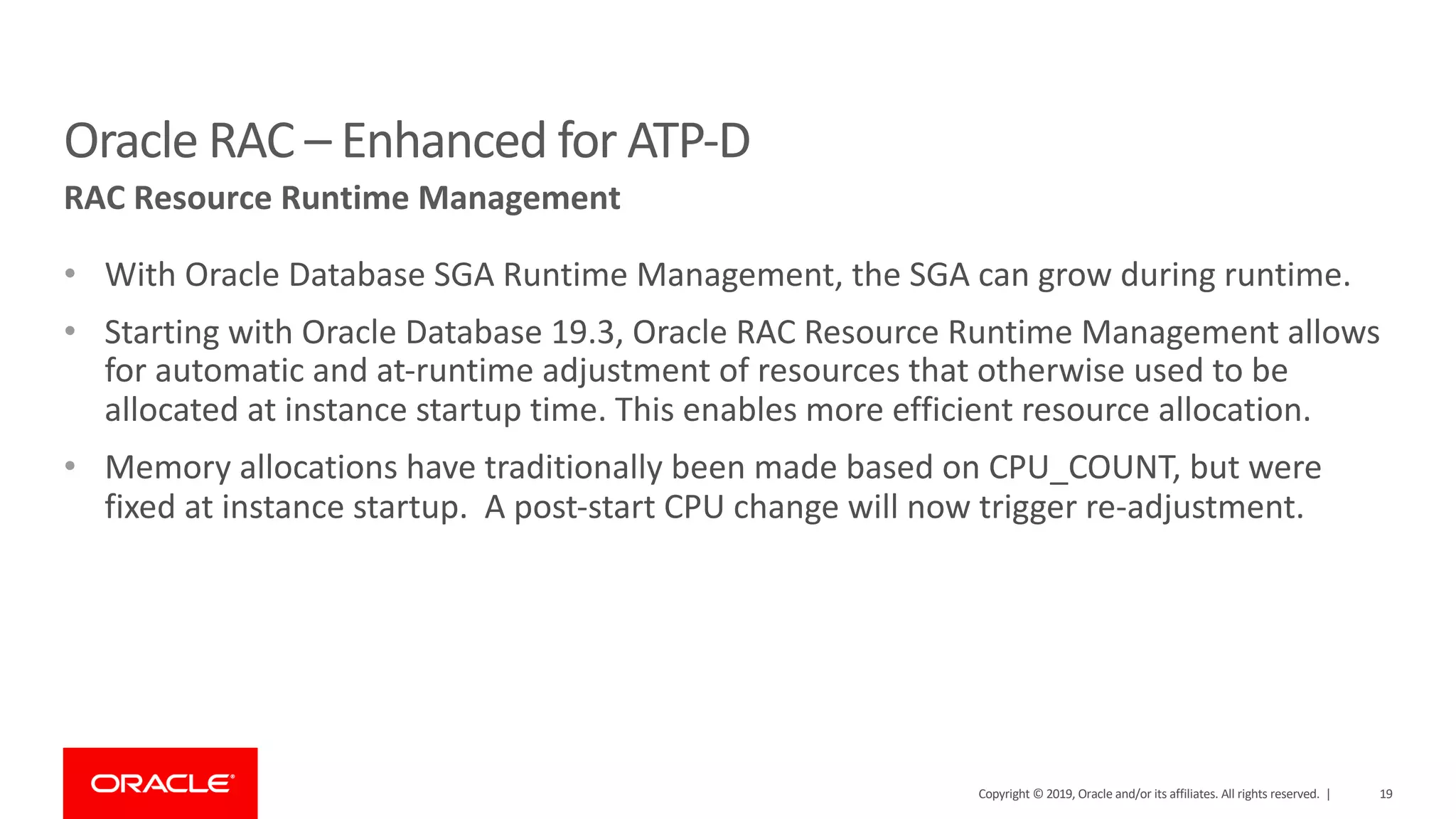 19Copyright © 2019, Oracle and/or its affiliates. All rights reserved. |
• With Oracle Database SGA Runtime Management, the SGA can grow during runtime.
• Starting with Oracle Database 19.3, Oracle RAC Resource Runtime Management allows
for automatic and at-runtime adjustment of resources that otherwise used to be
allocated at instance startup time. This enables more efficient resource allocation.
• Memory allocations have traditionally been made based on CPU_COUNT, but were
fixed at instance startup. A post-start CPU change will now trigger re-adjustment.
Oracle RAC – Enhanced for ATP-D
RAC Resource Runtime Management
 