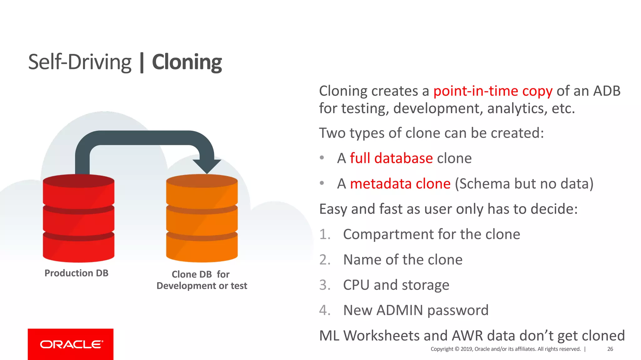 Copyright © 2019, Oracle and/or its affiliates. All rights reserved. | 26
Self-Driving | Cloning
Clone DB for
Development or test
Production DB
Cloning creates a point-in-time copy of an ADB
for testing, development, analytics, etc.
Two types of clone can be created:
• A full database clone
• A metadata clone (Schema but no data)
Easy and fast as user only has to decide:
1. Compartment for the clone
2. Name of the clone
3. CPU and storage
4. New ADMIN password
ML Worksheets and AWR data don’t get cloned
 