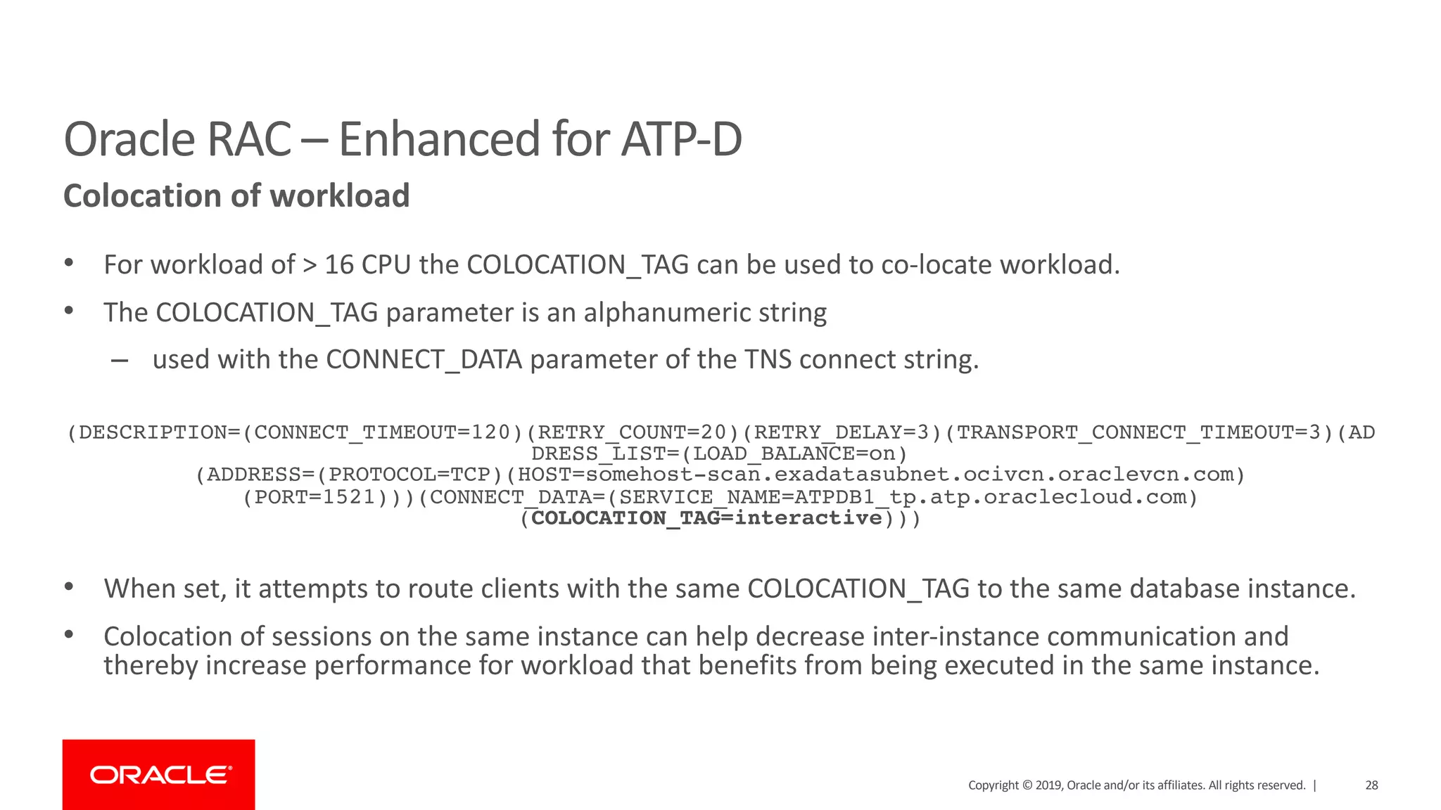 28Copyright © 2019, Oracle and/or its affiliates. All rights reserved. |
• For workload of > 16 CPU the COLOCATION_TAG can be used to co-locate workload.
• The COLOCATION_TAG parameter is an alphanumeric string
– used with the CONNECT_DATA parameter of the TNS connect string.
(DESCRIPTION=(CONNECT_TIMEOUT=120)(RETRY_COUNT=20)(RETRY_DELAY=3)(TRANSPORT_CONNECT_TIMEOUT=3)(AD
DRESS_LIST=(LOAD_BALANCE=on)
(ADDRESS=(PROTOCOL=TCP)(HOST=somehost-scan.exadatasubnet.ocivcn.oraclevcn.com)
(PORT=1521)))(CONNECT_DATA=(SERVICE_NAME=ATPDB1_tp.atp.oraclecloud.com)
(COLOCATION_TAG=interactive)))
• When set, it attempts to route clients with the same COLOCATION_TAG to the same database instance.
• Colocation of sessions on the same instance can help decrease inter-instance communication and
thereby increase performance for workload that benefits from being executed in the same instance.
Oracle RAC – Enhanced for ATP-D
Colocation of workload
 