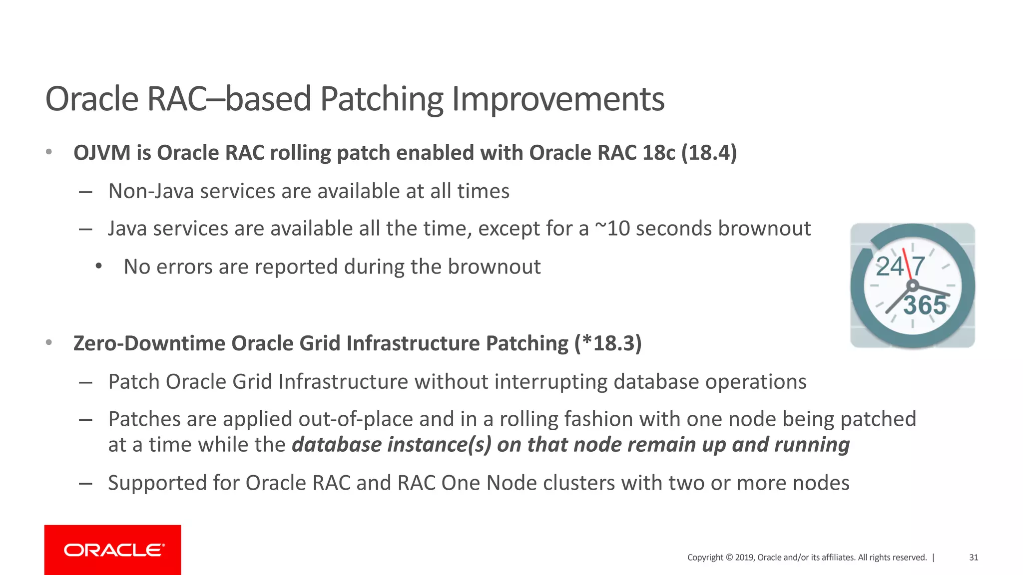 31Copyright © 2019, Oracle and/or its affiliates. All rights reserved. |
Oracle RAC–based Patching Improvements
• OJVM is Oracle RAC rolling patch enabled with Oracle RAC 18c (18.4)
– Non-Java services are available at all times
– Java services are available all the time, except for a ~10 seconds brownout
• No errors are reported during the brownout
• Zero-Downtime Oracle Grid Infrastructure Patching (*18.3)
– Patch Oracle Grid Infrastructure without interrupting database operations
– Patches are applied out-of-place and in a rolling fashion with one node being patched
at a time while the database instance(s) on that node remain up and running
– Supported for Oracle RAC and RAC One Node clusters with two or more nodes
 