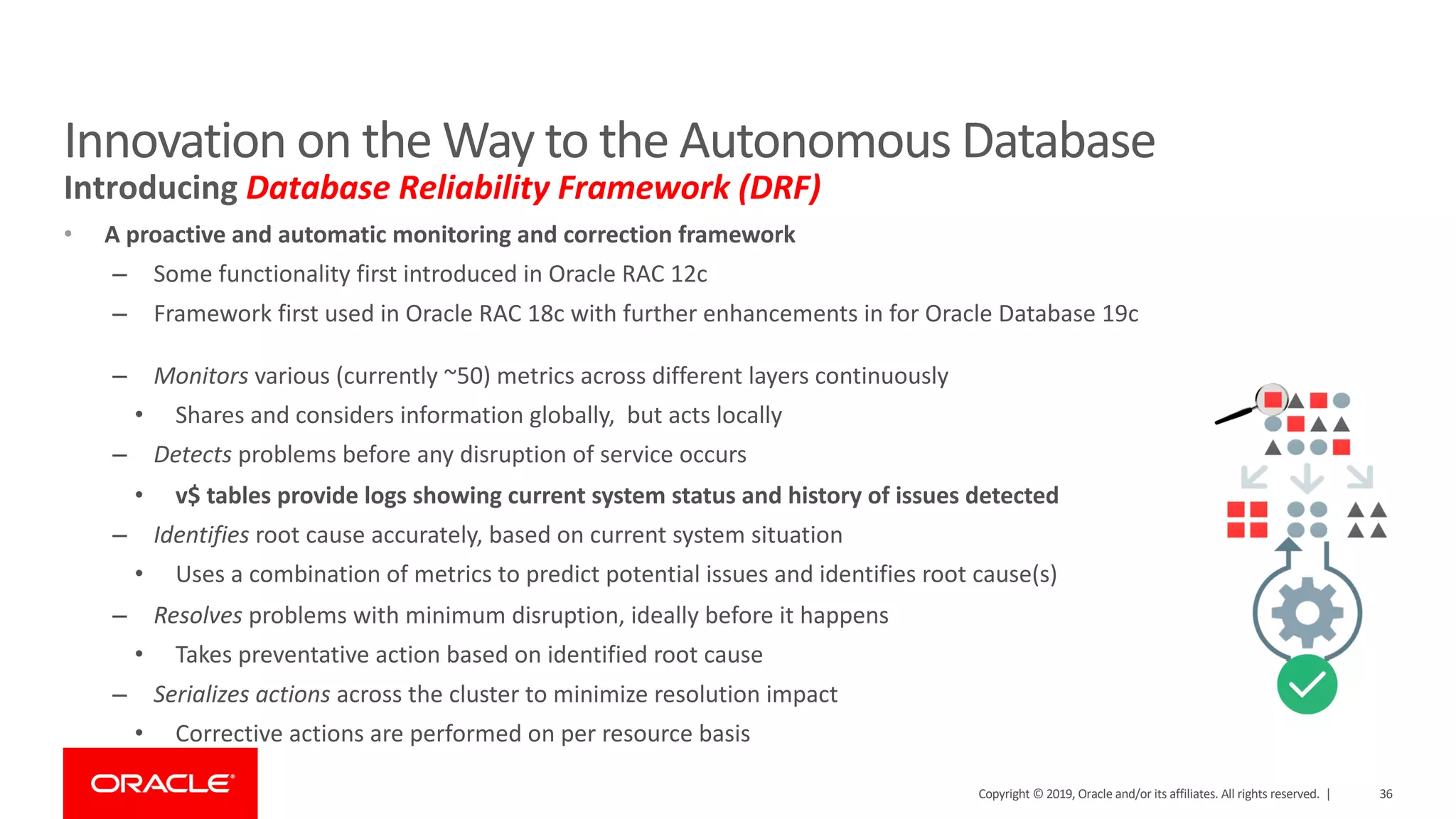 36Copyright © 2019, Oracle and/or its affiliates. All rights reserved. |
• A proactive and automatic monitoring and correction framework
– Some functionality first introduced in Oracle RAC 12c
– Framework first used in Oracle RAC 18c with further enhancements in for Oracle Database 19c
– Monitors various (currently ~50) metrics across different layers continuously
• Shares and considers information globally, but acts locally
– Detects problems before any disruption of service occurs
• v$ tables provide logs showing current system status and history of issues detected
– Identifies root cause accurately, based on current system situation
• Uses a combination of metrics to predict potential issues and identifies root cause(s)
– Resolves problems with minimum disruption, ideally before it happens
• Takes preventative action based on identified root cause
– Serializes actions across the cluster to minimize resolution impact
• Corrective actions are performed on per resource basis
Innovation on the Way to the Autonomous Database
Introducing Database Reliability Framework (DRF)
 