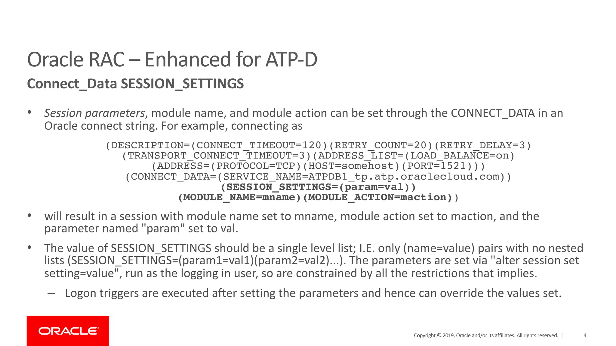 41Copyright © 2019, Oracle and/or its affiliates. All rights reserved. |
• Session parameters, module name, and module action can be set through the CONNECT_DATA in an
Oracle connect string. For example, connecting as
(DESCRIPTION=(CONNECT_TIMEOUT=120)(RETRY_COUNT=20)(RETRY_DELAY=3)
(TRANSPORT_CONNECT_TIMEOUT=3)(ADDRESS_LIST=(LOAD_BALANCE=on)
(ADDRESS=(PROTOCOL=TCP)(HOST=somehost)(PORT=1521)))
(CONNECT_DATA=(SERVICE_NAME=ATPDB1_tp.atp.oraclecloud.com))
(SESSION_SETTINGS=(param=val))
(MODULE_NAME=mname)(MODULE_ACTION=maction))
• will result in a session with module name set to mname, module action set to maction, and the
parameter named "param" set to val.
• The value of SESSION_SETTINGS should be a single level list; I.E. only (name=value) pairs with no nested
lists (SESSION_SETTINGS=(param1=val1)(param2=val2)...). The parameters are set via "alter session set
setting=value", run as the logging in user, so are constrained by all the restrictions that implies.
– Logon triggers are executed after setting the parameters and hence can override the values set.
Oracle RAC – Enhanced for ATP-D
Connect_Data SESSION_SETTINGS
 