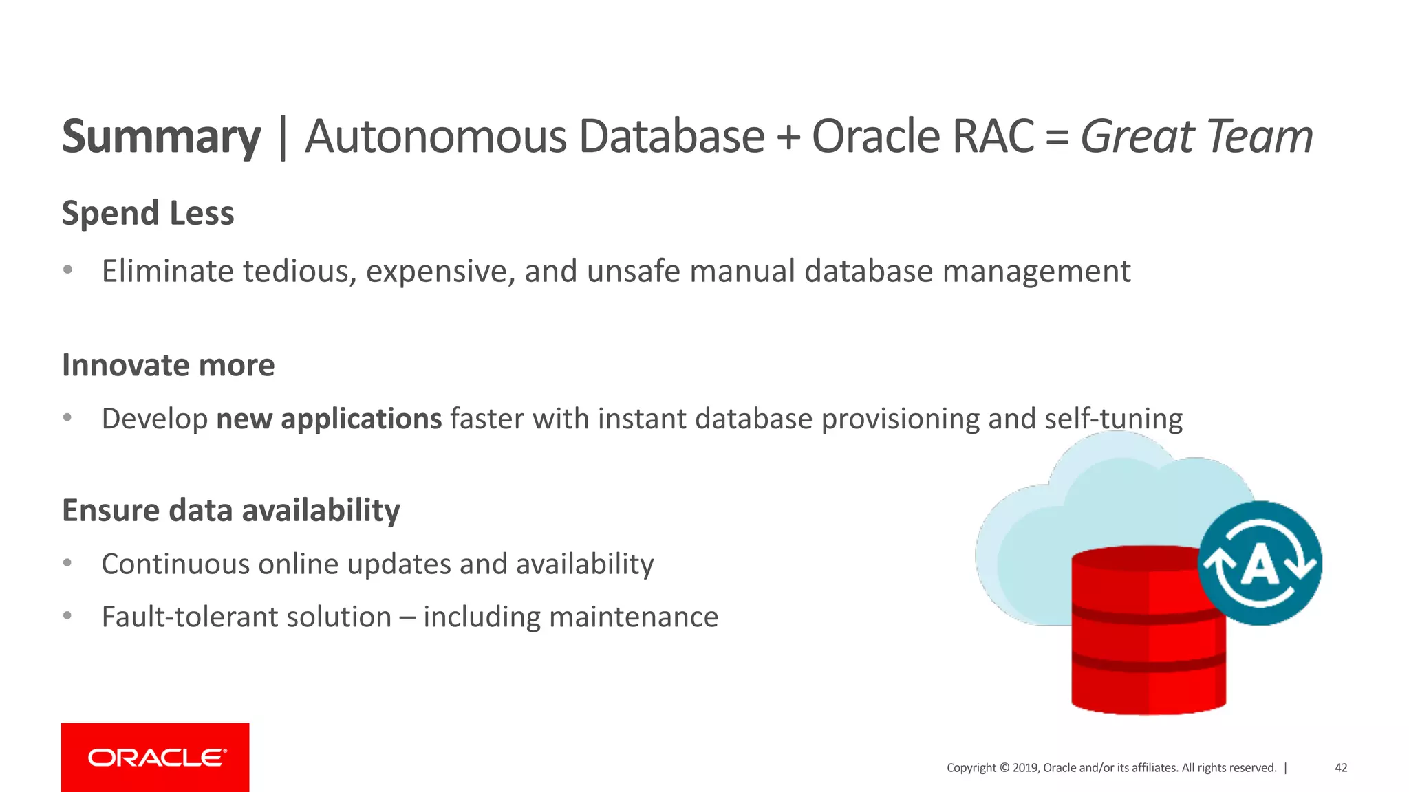 42Copyright © 2019, Oracle and/or its affiliates. All rights reserved. |
Summary | Autonomous Database + Oracle RAC = Great Team
Spend Less
• Eliminate tedious, expensive, and unsafe manual database management
Innovate more
• Develop new applications faster with instant database provisioning and self-tuning
Ensure data availability
• Continuous online updates and availability
• Fault-tolerant solution – including maintenance
 