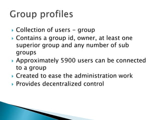  Collection of users - group
 Contains a group id, owner, at least one
superior group and any number of sub
groups
 Approximately 5900 users can be connected
to a group
 Created to ease the administration work
 Provides decentralized control
 