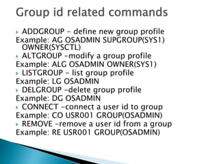 Group id related commands
 ADDGROUP - define new group profile
Example: AG OSADMIN SUPGROUP(SYS1)
OWNER(SYSCTL)
 ALTGROUP -modify a group profile
Example: ALG OSADMIN OWNER(SYS1)
 LISTGROUP - list group profile
Example: LG OSADMIN
 DELGROUP -delete group profile
Example: DG OSADMIN
 CONNECT -connect a user id to group
Example: CO USR001 GROUP(OSADMIN)
 REMOVE -remove a user id from a group
Example: RE USR001 GROUP(OSADMIN)
 
