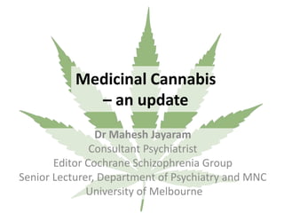 Medicinal Cannabis
– an update
Dr Mahesh Jayaram
Consultant Psychiatrist
Editor Cochrane Schizophrenia Group
Senior Lecturer, Department of Psychiatry and MNC
University of Melbourne
 