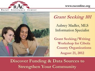 www.raconline.org
Discover Funding & Data Sources to
Strengthen Your Community
Aubrey Madler, MLS
Information Specialist
Grant Seeking/Writing
Workshop for Cibola
County Organizations
August 21, 2012
Grant Seeking 101
 