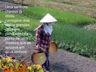 Uma senhora
chinesa já
idosa,
carregava dois
vasos grandes,
cada um
pendurado na
ponta de uma
madeira que se
apoiava em
seus ombros.
 