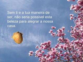 Sem ti e a tua maneira de ser, não seria possivel esta beleza para alegrar a nossa casa. 