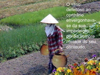 O vaso defeitoso ao contrário envergonhava-se da sua imperfeição;  perdia sempre  metade do seu conteudo. 