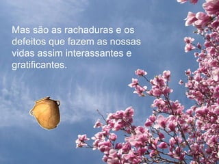 Mas são as rachaduras e os defeitos que fazem as nossas vidas assim interassantes e gratificantes. 