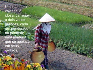 Uma senhora
chinesa já
idosa, carregav
a dois vasos
grandes, cada
um pendurado
na ponta de
uma madeira
que se apoiava
em seus
ombros.
 