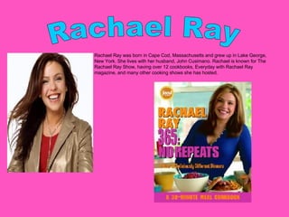 Rachael Ray Rachael Ray was born in Cape Cod, Massachusetts and grew up in Lake George, New York. She lives with her husband, John Cusimano. Rachael is known for The Rachael Ray Show, having over 12 cookbooks, Everyday with Rachael Ray magazine, and many other cooking shows she has hosted.  