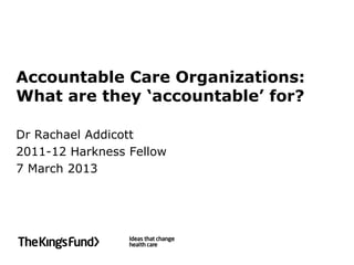 Accountable Care Organizations:
What are they ‘accountable’ for?

Dr Rachael Addicott
2011-12 Harkness Fellow
7 March 2013
 