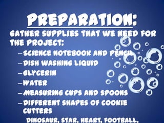 Preparation:
Gather supplies that we need for
the project:
 – Science notebook and pencil
 – Dish washing liquid
 – Glycerin
 – Water
 – Measuring cups and spoons
 – Different shapes of cookie
   cutters
   Dinosaur, star, heart, football,
 