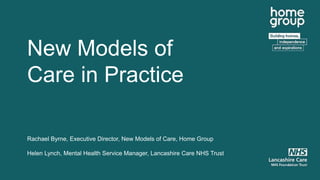 New Models of
Care in Practice
Rachael Byrne, Executive Director, New Models of Care, Home Group
Helen Lynch, Mental Health Service Manager, Lancashire Care NHS Trust
 