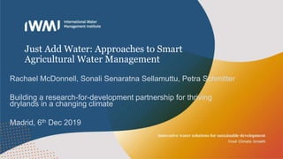 Just Add Water: Approaches to Smart
Agricultural Water Management
Rachael McDonnell, Sonali Senaratna Sellamuttu, Petra Schmitter
Building a research-for-development partnership for thriving
drylands in a changing climate
Madrid, 6th Dec 2019
 