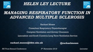 HELEN LEY LECTURE
MANAGING RESPIRATORY FUNCTION IN
ADVANCED MULTIPLE SCLEROSIS
Rachael Moses
Consultant Respiratory Physiotherapist
Complex Ventilation and Airway Clearance
Lancashire and South Cumbria Long Term Ventilation Service
MS Trust Annual Conference 5th November 2018 Leicester
@rachaelmosesrachael.moses@lthtr.nhs.uk
 