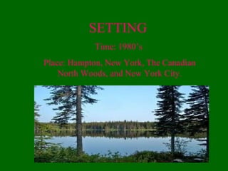 SETTING
Time: 1980’s
Place: Hampton, New York, The Canadian
North Woods, and New York City.
 