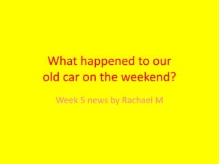 What happened to our 
old car on the weekend? 
Week 5 news by Rachael M 
 