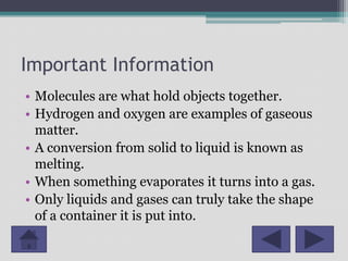 Important Information
• Molecules are what hold objects together.
• Hydrogen and oxygen are examples of gaseous
  matter.
• A conversion from solid to liquid is known as
  melting.
• When something evaporates it turns into a gas.
• Only liquids and gases can truly take the shape
  of a container it is put into.
 