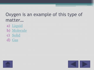 Oxygen is an example of this type of
matter…
a)   Liquid
b)   Molecule
c)   Solid
d)   Gas
 
