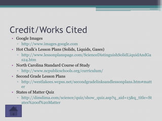 Credit/Works Cited
• Google Images
  ▫ http://www.images.google.com
• Hot Chalk’s Lesson Plans (Solids, Liquids, Gases)
  ▫ http://www.lessonplanspage.com/ScienceDistinguishSolidLiquidAndGa
     s24.htm
• North Carolina Standard Course of Study
  ▫ http://www.ncpublicschools.org/curriculum/
• Second Grade Lesson Plans
  ▫ http://westlakees.wcpss.net/secondgradelinksandlessonplans.htm#matt
     er
• States of Matter Quiz
  ▫ http://dimdima.com/science/quiz/show_quiz.asp?q_aid=13&q_title=St
     ates%20of%20Matter
 