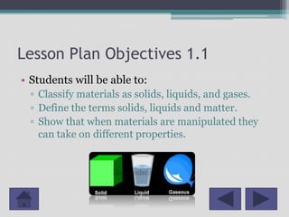 Lesson Plan Objectives 1.1
• Students will be able to:
  ▫ Classify materials as solids, liquids, and gases.
  ▫ Define the terms solids, liquids and matter.
  ▫ Show that when materials are manipulated they
    can take on different properties.
 
