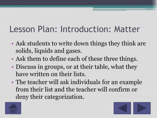 Lesson Plan: Introduction: Matter
• Ask students to write down things they think are
  solids, liquids and gases.
• Ask them to define each of these three things.
• Discuss in groups, or at their table, what they
  have written on their lists.
• The teacher will ask individuals for an example
  from their list and the teacher will confirm or
  deny their categorization.
 