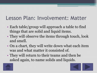 Lesson Plan: Involvement: Matter
• Each table/group will approach a table to find
  things that are solid and liquid items.
• They will observe the items through touch, look
  and smell.
• On a chart, they will write down what each item
  was and what matter it consisted of.
• They will return to their teams and then be
  asked again, to name solids and liquids.
 